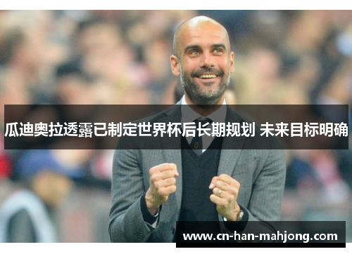 瓜迪奥拉透露已制定世界杯后长期规划 未来目标明确