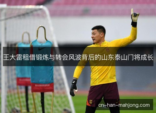 王大雷租借锻炼与转会风波背后的山东泰山门将成长